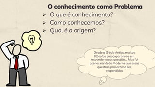 O conhecimento como Problema
 O que é conhecimento?
 Como conhecemos?
 Qual é a origem?
Desde a Grécia Antiga, muitos
filósofos preocuparam-se em
responder essas questões... Mas foi
apenas na Idade Moderna que essas
questões passaram a ser
respondidas
 