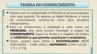 TEORIA DO CONHECIMENTO
Mesmo que na antiguidade os filósofos já se preocupavam
com essa questão, foi apenas na Idade Moderna, a teoria
do conhecimento constitui-se como uma disciplina
independente;
Para os modernistas, a realidade é vista como um
PROBLEMA, pois seria preciso investigar a origem do
CONHECIMENTO, (qual é a fonte) e a respeito do critério
da VERDADE (o que permite reconhecer o verdadeiro).
Assim, surgem duas linhas: o RACIONALISMO (RENÉ
DESCARTES – 1596-1650) o EMPIRISMO (JONH LOCKE –
1711-1776).
 