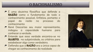 O RACIONALISMO
É uma doutrina filosófica que defende a
RAZÃO como o fundamento de todo o
conhecimento possível. Enfatiza, portanto o
papel da razão no processo do
conhecimento
René Descartes seu maior representante,
indagou a capacidade humana para
conhecer a verdade.
Entende que essa verdade encontra-se no
SUJEITO, na subjetividade, os critérios para
estabelecer algo como verdadeiro.
Defendia que a RAZÃO era a única capaz de
chegar ao conhecimento da realidade René Descartes (1596-1650)
 