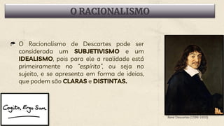 O RACIONALISMO
O Racionalismo de Descartes pode ser
considerada um SUBJETIVISMO e um
IDEALISMO, pois para ele a realidade está
primeiramente no “espírito”, ou seja no
sujeito, e se apresenta em forma de ideias,
que podem são CLARAS e DISTINTAS.
René Descartes (1596-1650)
 