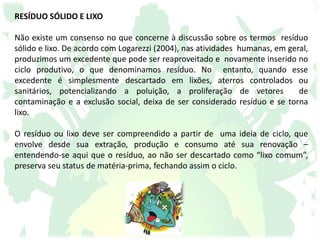 RESÍDUO SÓLIDO E LIXO
Não existe um consenso no que concerne à discussão sobre os termos resíduo
sólido e lixo. De acordo com Logarezzi (2004), nas atividades humanas, em geral,
produzimos um excedente que pode ser reaproveitado e novamente inserido no
ciclo produtivo, o que denominamos resíduo. No entanto, quando esse
excedente é simplesmente descartado em lixões, aterros controlados ou
sanitários, potencializando a poluição, a proliferação de vetores de
contaminação e a exclusão social, deixa de ser considerado resíduo e se torna
lixo.
O resíduo ou lixo deve ser compreendido a partir de uma ideia de ciclo, que
envolve desde sua extração, produção e consumo até sua renovação –
entendendo-se aqui que o resíduo, ao não ser descartado como “lixo comum”,
preserva seu status de matéria-prima, fechando assim o ciclo.
 