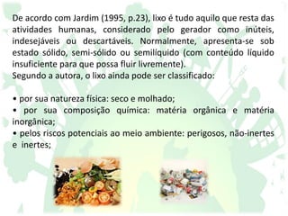 De acordo com Jardim (1995, p.23), lixo é tudo aquilo que resta das
atividades humanas, considerado pelo gerador como inúteis,
indesejáveis ou descartáveis. Normalmente, apresenta-se sob
estado sólido, semi-sólido ou semilíquido (com conteúdo líquido
insuficiente para que possa fluir livremente).
Segundo a autora, o lixo ainda pode ser classificado:
• por sua natureza física: seco e molhado;
• por sua composição química: matéria orgânica e matéria
inorgânica;
• pelos riscos potenciais ao meio ambiente: perigosos, não-inertes
e inertes;
 