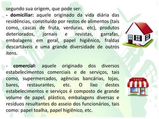segundo sua origem, que pode ser:
- domiciliar: aquele originado da vida diária das
residências, constituído por restos de alimentos (tais
como, cascas de fruta, verduras, etc), produtos
deteriorados, jornais e revistas, garrafas,
embalagens em geral, papel higiênico, fraldas
descartáveis e uma grande diversidade de outros
itens.
- comercial: aquele originado dos diversos
estabelecimentos comerciais e de serviços, tais
como, supermercados, agências bancárias, lojas,
bares, restaurantes, etc. O lixo destes
estabelecimentos e serviços é composto de grande
volume de papel, plástico, embalagens diversas e
resíduos resultantes do asseio dos funcionários, tais
como: papel toalha, papel higiênico, etc.
 