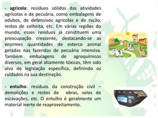 - agrícola: resíduos sólidos das atividades
agrícolas e da pecuária, como embalagens de
adubos, de defensivos agrícolas e de ração,
restos de colheita, etc. Em várias regiões do
mundo, esses resíduos já constituem uma
preocupação crescente, destacando-se as
enormes quantidades de esterco animal
geradas nas fazendas de pecuária intensiva.
Também embalagens de agroquímicos
diversos, em geral altamente tóxicos, têm sido
alvo de legislação específica, definindo os
cuidados na sua destinação.
- entulho: resíduos da construção civil –
demolições e restos de obras, solos de
escavações, etc. O entulho é geralmente um
material inerte de reaproveitamento.
 