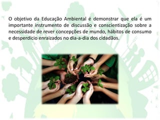 O objetivo da Educação Ambiental é demonstrar que ela é um
importante instrumento de discussão e conscientização sobre a
necessidade de rever concepções de mundo, hábitos de consumo
e desperdício enraizados no dia-a-dia dos cidadãos.
 