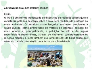 A DESTINAÇÃO FINAL DOS RESÍDUOS SÓLIDOS
Lixão
O lixão é uma forma inadequada de disposição de resíduos sólidos que se
caracteriza pela sua descarga sobre o solo, sem medidas de proteção ao
meio ambiente. Os resíduos assim lançados acarretam problemas à
saúde pública, como proliferação de vetores de doenças, geração de
maus odores e, principalmente, a poluição do solo e das águas
superficiais e subterrâneas, através do chorume, comprometendo os
recursos hídricos. É local também que atrai pessoas de baixa renda que
vêem no trabalho de catação uma forma de sobrevivência.
 