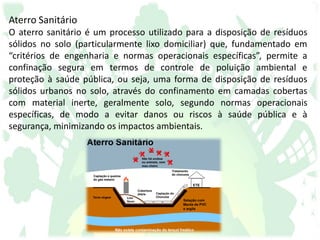 Aterro Sanitário
O aterro sanitário é um processo utilizado para a disposição de resíduos
sólidos no solo (particularmente lixo domiciliar) que, fundamentado em
“critérios de engenharia e normas operacionais específicas”, permite a
confinação segura em termos de controle de poluição ambiental e
proteção à saúde pública, ou seja, uma forma de disposição de resíduos
sólidos urbanos no solo, através do confinamento em camadas cobertas
com material inerte, geralmente solo, segundo normas operacionais
específicas, de modo a evitar danos ou riscos à saúde pública e à
segurança, minimizando os impactos ambientais.
 