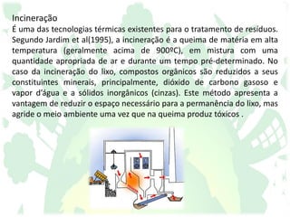 Incineração
É uma das tecnologias térmicas existentes para o tratamento de resíduos.
Segundo Jardim et al(1995), a incineração é a queima de matéria em alta
temperatura (geralmente acima de 900ºC), em mistura com uma
quantidade apropriada de ar e durante um tempo pré-determinado. No
caso da incineração do lixo, compostos orgânicos são reduzidos a seus
constituintes minerais, principalmente, dióxido de carbono gasoso e
vapor d’água e a sólidos inorgânicos (cinzas). Este método apresenta a
vantagem de reduzir o espaço necessário para a permanência do lixo, mas
agride o meio ambiente uma vez que na queima produz tóxicos .
 
