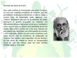 Partindo das ideias de Freire:
Que nada justifica a minimização dos seres humanos,
no caso das maiorias compostas de minorias que não
perceberam ainda que juntas seriam a maioria. Nada, o
avanço e/ou da tecnologia, pode legitimar uma
“ordem” desordeira em que só as minorias do poder
esbanjam e gozam enquanto às maiorias em
dificuldades até para sobreviver se diz que a realidade é
assim mesmo, que sua fome é uma fatalidade do fim do
século. Não junto a minha voz à dos que, falando em
paz, pedem aos oprimidos, aos esfarrapados do mundo,
a sua resignação. Minha voz tem outra semântica, tem
outra música. Falo da resistência, da indignação, da
‘justa ira’ dos traídos e dos enganados. Do seu direito e
do seu dever de rebelar-se contra as transgressões
éticas de que são vítimas cada vez mais sofridas
(FREIRE, 1996, p. 113-114).
 