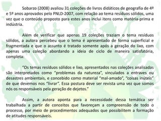Sobarzo (2008) avaliou 31 coleções de livros didáticos de geografia de 4º
e 5º anos aprovados pelo PNLD-2007, com relação ao tema resíduos sólidos, uma
vez que o conteúdo proposto para estes anos inclui itens como matéria-prima e
indústria.
Além de verificar que apenas 19 coleções traziam o tema resíduos
sólidos, a autora percebeu que o tema é apresentado de forma superficial e
fragmentada e que o assunto é tratado somente após a geração do lixo, com
apenas uma coleção abordando a ideia de ciclo de maneira satisfatória,
completa:
“Os temas resíduos sólidos e lixo, apresentados nas coleções analisadas
são interpretados como “problemas da natureza”, vinculados a entraves ou
desastres ambientais, e concebido como material “mal-amado”, “coisas inúteis”
de que devemos nos “livrar”. Essa postura deve ser revista uma vez que somos
nós os responsáveis pela geração de dejetos.”
Assim, a autora aponta para a necessidade dessa temática ser
trabalhada a partir de conceitos que favoreçam a compreensão de todo o
processo, por meio de procedimentos adequados que possibilitem a formação
de atitudes responsáveis.
 