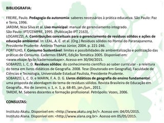 BIBLIOGRAFIA:
FREIRE, Paulo. Pedagogia da autonomia: saberes necessários à prática educativa. São Paulo: Paz
e Terra, 1996.
JARDIM, Niza Silva et al. Lixo municipal: manual de gerenciamento integrado.
São Paulo: IPT/CEMPRE, 1995. (Publicação IPT 2163).
LOGAREZZI, A. Contribuições conceituais para o gerenciamento de resíduos sólidos e ações de
educação ambiental. In: LEAL, A. C. et al. (Org.) Resíduos sólidos no Pontal do Paranapanema.
Presidente Prudente: Antônio Thomaz Júnior, 2004. p. 221-246.
PORTILHO, F. Consumo Sustentável: limites e possibilidades de ambientalização e politização das
práticas de Consumo. Cadernos EBAPE, Edição Temática 2005. Disponível em:
<www.ebape.fgv.br/cadernosebape>. Acesso em 30/04/2015.
SOBARZO, L. C. D. Resíduos sólidos: do conhecimento científico ao saber curricular - a releitura
do tema em livros didáticos de Geografia. 2008. Tese (Doutorado em Geografia), Faculdade de
Ciências e Tecnologia, Universidade Estadual Paulista, Presidente Prudente.
SOBARZO, L. C. D. e MARIN, F. A. D. G. Livros didáticos de geografia do ensino fundamental:
uma proposta de abordagem do tema de resíduos sólidos. Revista Brasileira de Educação em
Geografia., Rio de Janeiro, v. 1, n. 1, p. 68-85, jan./jun., 2011.
TARDIF, M. Saberes docentes e formação profissional. Petrópolis: Vozes, 2006.
CONSULTAS:
Instituto Akatu. Disponível em: <http://www.akatu.org.br/>. Acesso em: 04/05/2015.
Instituto Alana. Disponível em: <http://www.alana.org.br>. Acesso em 05/05/2015.
 