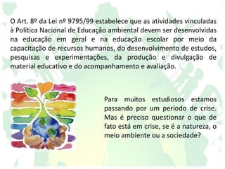 O Art. 8º da Lei nº 9795/99 estabelece que as atividades vinculadas
à Política Nacional de Educação ambiental devem ser desenvolvidas
na educação em geral e na educação escolar por meio da
capacitação de recursos humanos, do desenvolvimento de estudos,
pesquisas e experimentações, da produção e divulgação de
material educativo e do acompanhamento e avaliação.
Para muitos estudiosos estamos
passando por um período de crise.
Mas é preciso questionar o que de
fato está em crise, se é a natureza, o
meio ambiente ou a sociedade?
 
