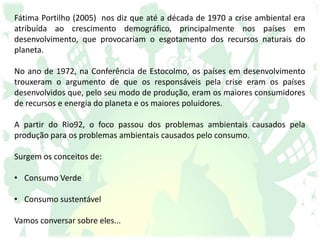 Fátima Portilho (2005) nos diz que até a década de 1970 a crise ambiental era
atribuída ao crescimento demográfico, principalmente nos países em
desenvolvimento, que provocariam o esgotamento dos recursos naturais do
planeta.
No ano de 1972, na Conferência de Estocolmo, os países em desenvolvimento
trouxeram o argumento de que os responsáveis pela crise eram os países
desenvolvidos que, pelo seu modo de produção, eram os maiores consumidores
de recursos e energia do planeta e os maiores poluidores.
A partir do Rio92, o foco passou dos problemas ambientais causados pela
produção para os problemas ambientais causados pelo consumo.
Surgem os conceitos de:
• Consumo Verde
• Consumo sustentável
Vamos conversar sobre eles...
 