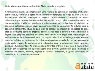 Helio Mattar, presidente do Instituto Akatu, nos diz o seguinte:
A forma de consumir se consolida em uma “cultura de consumo”, expressa em hábitos
cotidianos, e, como tal, é aprendida na infância e reforçada ao longo da vida. Uma das
formas mais eficazes para que as pessoas se disponham a consumir de forma
diferente é que desenvolvam esses hábitos desde cedo, conhecendo os impactos do
consumo sobre a vida em geral e acumulando repertório sobre formas distintas de
consumir, reforçadas pelos novos comportamentos de consumo; Ao educar para o
consumo consciente, educa-se para que as pessoas conheçam os impactos de seus
atos de consumo sobre si próprias, sobre a sociedade e sobre o meio ambiente, e
façam suas próprias escolhas de forma consciente. Isso exige uma metodologia de
ensino que apoie o desenvolvimento da capacidade crítica da criança, e que leve em
conta as influências do tempo, da cultura e da política na relação das pessoas com o
meio onde vivem. É, portanto uma educação para a autonomia como um dos
princípios fundamentais; As crianças são diferentes entre si e, por isso, é muito difícil
pensar em esquemas de aprendizagem que sirvam igualmente para meninos e
meninas de idades, escolas, regiões e culturas diferentes, e graus diferentes de
assimilação do consumo consciente.
 