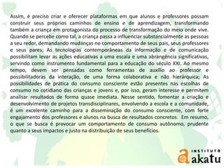 Assim, é preciso criar e oferecer plataformas em que alunos e professores possam
construir seus próprios caminhos de ensino e de aprendizagem, transformando
também a criança em protagonista do processo de transformação do meio onde vive.
Quando se percebe como tal, a criança passa a influenciar substancialmente as pessoas
a seu redor, demandando mudanças no comportamento de seus pais, seus professores
e seus pares; As tecnologias contemporâneas da informação e de comunicação
possibilitam levar as ações educativas a uma escala e uma abrangência significativas,
servindo como instrumento fundamental para a educação do século XXI. Ao mesmo
tempo, devem ser pensadas como ferramentas de auxílio ao professor e
possibilitadoras da interação, de uma forma colaborativa e não hierárquica; As
possibilidades de prática do consumo consciente estão presentes nas escolhas de
consumo no cotidiano das crianças e jovens e, por isso, geram interesse e permitem
analisar resultados de forma quase imediata. Nesse sentido, fomentar a criação e
desenvolvimento de projetos transdisciplinares, envolvendo a escola e a comunidade,
é um excelente caminho para a disseminação do consumo consciente, com forte
engajamento dos professores e alunos na busca de resultados concretos. Em resumo,
o que se busca é provocar um comportamento de consumo autônomo, prudente
quanto a seus impactos e justo na distribuição de seus benefícios.
 