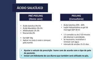 PRÉ-PEELING
(Home care)
PEELING
(Consultório)
• Ajustar o veículo da prescrição home care de acordo com o tipo de pele
do paciente.
• Incluir um hidratante de uso diurno que também será utilizado no pós.
• Ácido Salicílico 3%-5%
• Ácido Mandélico 3%-5%
• Alfabisabolol 1%-3%
• Niaciamida 4%
• Gel QSP 30g
• Aplicar no rosto à noite e remover
pela manhã.
• Ácido Salicílico 20% - 40%
• Loção hidroalcóolica ou gel de
macrogol QSP 30 ml
• 1-3 camadas ou de 2-10 minutos
até observar o preciptado.
• Se necessário, neutralizar e
remover com água.
• Intervalo de sessões 15-21 dias.
ÁCIDO SALICÍLICO
 