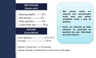 PRÉ-PEELING
(Home care)
PEELING
(Consultório)
• Não colocar ácidos em
conjunto com concentrações
muito altas, pois podem
sensibilizar muito a pele do
paciente.
• Incluir um sabonete ou loção
calmante na prescrição do
paciente pra usar intercalado
ao creme noturno.
 