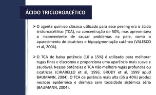 ÁCIDO TRICLOROACÉTICO
O agente químico clássico utilizado para esse peeling era o ácido
tricloroacétilico (TCA), na concentração de 50%, mas apresentava
o inconveniente de causar problemas na pele, como o
aparecimento de cicatrizes e hipopigmentação cutânea (VALESCO
et al, 2004).
O TCA de baixa potência (10 a 15%) é utilizado para melhorar
rugas finas e discromia e proporciona uma aparência mais suave e
saudável. Nessas potências o TCA não melhora rugas profundas ou
cicatrizes (CHIARELLO et al, 1996; BRODY et al, 1999 apud
BAUMANN, 2004). O TCA de potência mais alta (35 a 40%) produz
necrose epidérmica e dérmica sem toxicidade sistêmica séria
(BAUMANN, 2004).
ÁCIDO TRICLOROACÉTICO
 