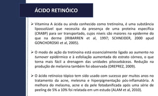 ÁCIDO RETINÓICO
 Vitamina A ácida ou ainda conhecido como tretinoína, é uma substância
lipossolúvel que necessita da presença de uma proteína específica
(CRABP) para ser transportado, cujos níveis são maiores na epiderme do
que na derme (IRIBARREN et al, 1997; SCHNEIDER, 2000 apud
GONCHOROSKI et al, 2005).
 O modo de ação da tretinoína está essencialmente ligado ao aumento no
turnover epidérmico e à esfoliação aumentada do estrato córneo, o que
torna mais fácil a drenagem das unidades pilossebáceas. Redução na
produção de melanina também foi observada (DREPREZ, 2009).
 O ácido retinoico tópico tem sido usado com sucesso por muitos anos no
tratamento da acne, melesma e hiperpigmentação pós-inflamatória. A
melhora do melasma, acne e da pele fotodanificada após uma série de
peeling de 5% a 10% foi relatada em um estudo (ALAM et al, 2010).
ÁCIDO RETINÓICO
 