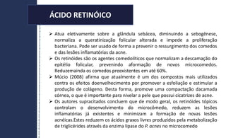 ÁCIDO RETINÓICO
 Atua eletivamente sobre a glândula sebácea, diminuindo a sebogênese,
normaliza a queratinização folicular alterada e impede a proliferação
bacteriana. Pode ser usado de forma a prevenir o ressurgimento dos comedos
e das lesões inflamatórias da acne.
 Os retinóides são os agentes comedolíticos que normalizam a descamação do
epitélio folicular, prevenindo aformação de novos microcomedos.
Reduzemainda os comedos preexistentes em até 60%.
 Múcio (2008) afirma que atualmente é um dos compostos mais utilizados
contra os efeitos doenvelhecimento por promover a esfoliação e estimular a
produção de colágeno. Desta forma, promove uma compactação dacamada
córnea, o que é importante para nivelar a pele que possui cicatrizes de acne.
 Os autores supracitados concluem que de modo geral, os retinóides tópicos
controlam o desenvolvimento do microcômedo, reduzem as lesões
inflamatórias já existentes e minimizam a formação de novas lesões
acnéicas.Estes reduzem os ácidos graxos livres produzidos pela metabolização
de triglicérides através da enzima lipase do P. acnes no microcomedo
ÁCIDO RETINÓICO
 
