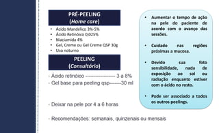 PRÉ-PEELING
(Home care)
PEELING
(Consultório)
• Aumentar o tempo de ação
na pele do paciente de
acordo com o avanço das
sessões.
• Cuidado nas regiões
próximas a mucosa.
• Devido sua foto
sensibilidade, nada de
exposição ao sol ou
radiação enquanto estiver
com o ácido no rosto.
• Pode ser associado a todos
os outros peelings.
• Ácido Mandélico 3%-5%
• Ácido Retinóico 0,025%
• Niaciamida 4%
• Gel, Creme ou Gel Creme QSP 30g
• Uso noturno
 