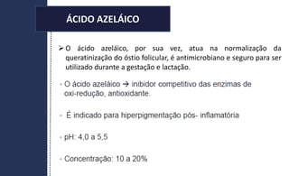 ÁCIDO AZELÁICO
O ácido azeláico, por sua vez, atua na normalização da
queratinização do óstio folicular, é antimicrobiano e seguro para ser
utilizado durante a gestação e lactação.
ÁCIDO AZELÁICO
 