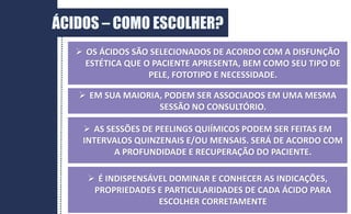 DERME
ÁCIDOS – COMO ESCOLHER?
 OS ÁCIDOS SÃO SELECIONADOS DE ACORDO COM A DISFUNÇÃO
ESTÉTICA QUE O PACIENTE APRESENTA, BEM COMO SEU TIPO DE
PELE, FOTOTIPO E NECESSIDADE.
 EM SUA MAIORIA, PODEM SER ASSOCIADOS EM UMA MESMA
SESSÃO NO CONSULTÓRIO.
 AS SESSÕES DE PEELINGS QUIÍMICOS PODEM SER FEITAS EM
INTERVALOS QUINZENAIS E/OU MENSAIS. SERÁ DE ACORDO COM
A PROFUNDIDADE E RECUPERAÇÃO DO PACIENTE.
 É INDISPENSÁVEL DOMINAR E CONHECER AS INDICAÇÕES,
PROPRIEDADES E PARTICULARIDADES DE CADA ÁCIDO PARA
ESCOLHER CORRETAMENTE
 