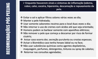 RECOMENDAÇÕES
PÓS
PEELING
 Evitar o sol e aplicar filtros solares várias vezes ao dia;
 Manter a pele hidratada;
 Usar somente sabonetes neutros para o local duas vezes o dia;
 Não retornar o uso de cremes com ácidos até que seja orientado;
 Homens podem se barbear somente com aparelhos elétricos;
 Não remover a pele que começa a descamar por risco de formar
cicatriz;
 Avisar caso ocorra dor, secreção purulenta ou crostas espessas;
 Avisar o Biomédico caso tenha herpes labial ou na face;
 Não usar substâncias químicas como agentes depilatórios,
maquiagem, perfumes, detergentes, tinturas ou spray de cabelos;
 Retornar nas consultas agendadas;
Enquanto houverem sinais e sintomas de inflamação (edema,
rubor, calor, coceira, hiperemia, descamação e repuxamento da
pele.
 