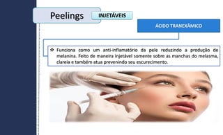 ÁCIDO TRANEXÂMICO
 Funciona como um anti-inflamatório da pele reduzindo a produção de
melanina. Feito de maneira injetável somente sobre as manchas do melasma,
clareia e também atua prevenindo seu escurecimento.
Peelings INJETÁVEIS
 