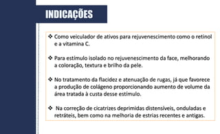  Como veiculador de ativos para rejuvenescimento como o retinol
e a vitamina C.
 Para estímulo isolado no rejuvenescimento da face, melhorando
a coloração, textura e brilho da pele.
 No tratamento da flacidez e atenuação de rugas, já que favorece
a produção de colágeno proporcionando aumento de volume da
área tratada à custa desse estímulo.
 Na correção de cicatrizes deprimidas distensíveis, onduladas e
retráteis, bem como na melhoria de estrias recentes e antigas.
INDICAÇÕES
 