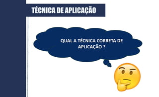 QUAL A TÉCNICA CORRETA DE
APLICAÇÃO ?
TÉCNICA DE APLICAÇÃO
 