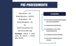 Alfa arbutin – 5%
Ácido Retinóico – 0,025%
Ácido Kójico – 5%
Ácido Mandélico – 3%
Ou
Ácido Trenaxâmico 2%
Gel Creme QSP: 30g
Posologia: Aplicar à noite
antes de dormir e retirar
pela manhã.
FUNÇÕES
 PREVENIR HIPERPIGMENTAÇÃO
PÓS-INFLAMATÓRIA;
 INIBIR MELANOGÊNESE;
 PREPARAR A PELE PRO
PROCEDIMENTO;
 AFINAR ESTRATO CÓRNEO;
 MELHOR PERMEAÇÃO DE
ATIVOS;
PRÉ-PROCEDIMENTO
 