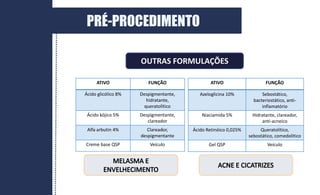 OUTRAS FORMULAÇÕES
ATIVO FUNÇÃO
Ácido glicólico 8% Despigmentante,
hidratante,
queratolítico
Ácido kójico 5% Despigmentante,
clareador
Alfa arbutin 4% Clareador,
despigmentante
Creme base QSP Veículo
ATIVO FUNÇÃO
Azeloglicina 10% Sebostático,
bacteriostático, anti-
inflamatório
Niaciamida 5% Hidratante, clareador,
anti-acneico
Ácido Retinóico 0,025% Queratolítico,
sebostático, comedolítico
Gel QSP Veículo
PRÉ-PROCEDIMENTO
 