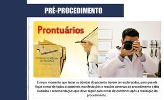 É nesse momento que todas as dúvidas do paciente devem ser esclarecidas, para que ele
fique ciente de todas as possíveis manifestações e reações adversas do procedimento e dos
cuidados e recomendações que deve seguir para evitar desconfortos após a realização do
procedimento.
PRÉ-PROCEDIMENTO
 