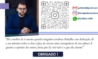 @bmdgeildomonteiro
geildosb@gmail.com
“Dê o melhor de si mesmo quando ninguém acreditar.Trabalhe com dedicação,dê
o seu máximo todos os dias e faça do sucesso uma consequência do seu esforço.E
quanto a opinião dos outros,deixa pra lá,você não é o que eles dizem!”
(83) 99611-1990
 