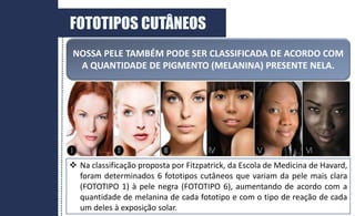 FOTOTIPOS CUTÂNEOS
NOSSA PELE TAMBÉM PODE SER CLASSIFICADA DE ACORDO COM
A QUANTIDADE DE PIGMENTO (MELANINA) PRESENTE NELA.
 Na classificação proposta por Fitzpatrick, da Escola de Medicina de Havard,
foram determinados 6 fototipos cutâneos que variam da pele mais clara
(FOTOTIPO 1) à pele negra (FOTOTIPO 6), aumentando de acordo com a
quantidade de melanina de cada fototipo e com o tipo de reação de cada
um deles à exposição solar.
 