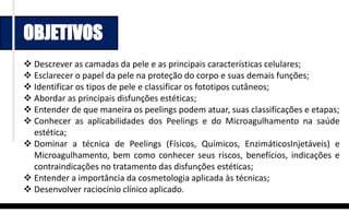 OBJETIVOS
 Descrever as camadas da pele e as principais características celulares;
 Esclarecer o papel da pele na proteção do corpo e suas demais funções;
 Identificar os tipos de pele e classificar os fototipos cutâneos;
 Abordar as principais disfunções estéticas;
 Entender de que maneira os peelings podem atuar, suas classificações e etapas;
 Conhecer as aplicabilidades dos Peelings e do Microagulhamento na saúde
estética;
 Dominar a técnica de Peelings (Físicos, Químicos, EnzimáticosInjetáveis) e
Microagulhamento, bem como conhecer seus riscos, benefícios, indicações e
contraindicações no tratamento das disfunções estéticas;
 Entender a importância da cosmetologia aplicada às técnicas;
 Desenvolver raciocínio clínico aplicado.
 