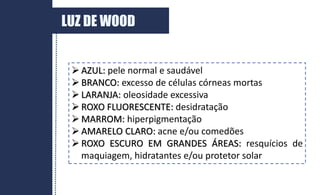  AZUL: pele normal e saudável
 BRANCO: excesso de células córneas mortas
 LARANJA: oleosidade excessiva
 ROXO FLUORESCENTE: desidratação
 MARROM: hiperpigmentação
 AMARELO CLARO: acne e/ou comedões
 ROXO ESCURO EM GRANDES ÁREAS: resquícios de
maquiagem, hidratantes e/ou protetor solar
LUZ DE WOOD
 