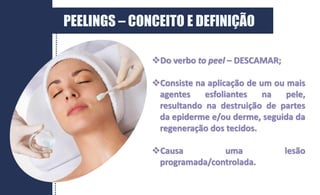 PEELINGS – CONCEITO E DEFINIÇÃO
Do verbo to peel – DESCAMAR;
Consiste na aplicação de um ou mais
agentes esfoliantes na pele,
resultando na destruição de partes
da epiderme e/ou derme, seguida da
regeneração dos tecidos.
Causa uma lesão
programada/controlada.
 