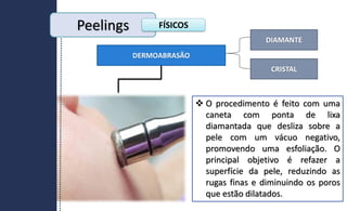 DERMOABRASÃO
DIAMANTE
CRISTAL
 O procedimento é feito com uma
caneta com ponta de lixa
diamantada que desliza sobre a
pele com um vácuo negativo,
promovendo uma esfoliação. O
principal objetivo é refazer a
superfície da pele, reduzindo as
rugas finas e diminuindo os poros
que estão dilatados.
Peelings FÍSICOS
 