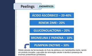Peelings ENZIMÁTICOS
ÁCIDO ÁSCÓRBICO – 20-40%
RENEW ZIME– 20%
GLUCONOLACTONA – 20%
BROMELINA E PAPAÍNA – 10%
PUMPKIN ENZYME – 30%
Obtido através da fermentação do fruto da abóbora com lactobacillus lactis, sendo
um produto inovador, cuja ação de renovação celular é devida à presença de
enzimas proteolíticas (proteases)
 