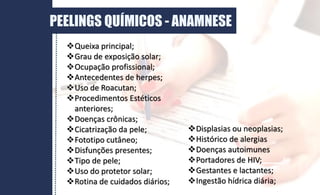 DERME
PEELINGS QUÍMICOS - ANAMNESE
Queixa principal;
Grau de exposição solar;
Ocupação profissional;
Antecedentes de herpes;
Uso de Roacutan;
Procedimentos Estéticos
anteriores;
Doenças crônicas;
Cicatrização da pele;
Fototipo cutâneo;
Disfunções presentes;
Tipo de pele;
Uso do protetor solar;
Rotina de cuidados diários;
Displasias ou neoplasias;
Histórico de alergias
Doenças autoimunes
Portadores de HIV;
Gestantes e lactantes;
Ingestão hídrica diária;
 