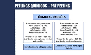 PEELINGS QUÍMICOS – PRÉ PEELING
Ácido Retinóico – 0,025% - 0,1%
Ácido Glicólico – 5-10%
Ácido Kójico – 1-3%
Alfa-Arbutin – 3-5%
Ácido Hialurônico – 5%
Veículo Gel-Gel creme – QSP 30g
Usar à noite após higienizar e retirar
pela manhã.
Ácido Mandélico – 3-5%
Ácido Salicílico – 1-3%
Alfa-Arbutin – 3-5%
Nanosferas Vit C – 10%
Niaciamida – 5%
Hidrocortisona – 1-2%
Veículo Gel-Gel creme – QSP 30g
Usar à noite e retirar pela manhã.
Envelhecimento e Hipercromias
Oleosidade, Acne e Renovação
da Pele
FÓRMULAS PADRÕES
 