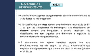 Classificamos os agentes depigmentantes conforme o mecanismo de
ação destes na melanogênese.
São classificados em antes aqueles que diminuem a expressão de ET-
1 ou que são antagonistas de melatropina. São classificados em
durante aqueles que bloqueiam a enzima tirosinase. São
classificados em após aqueles que diminuem a migração da
melanina formada aos queratinócitos.
 É considerado um agente completo aquele que atua
simultaneamente nas três etapas, ou ainda, a formulação que
englobar despigmentantes que atuem em todas as etapas (VARZIN
et al, 2011).
AÇÃO
 