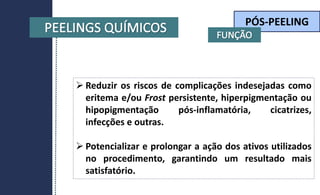 PÓS-PEELING
 Reduzir os riscos de complicações indesejadas como
eritema e/ou Frost persistente, hiperpigmentação ou
hipopigmentação pós-inflamatória, cicatrizes,
infecções e outras.
 Potencializar e prolongar a ação dos ativos utilizados
no procedimento, garantindo um resultado mais
satisfatório.
 