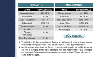 PÓS-PEELING
ATIVO CONCENTRAÇÃO
Gluconolactona 1% - 10%
Niaciamida 1% - 5%
Ácido Hialurônico 2% - 5%
D-Pantenol 0,5% - 5%
Óleo de semente
de uva
1% - 3%
Óleo de
framboesa
1% - 3%
Óleo de melaleuca 1% - 3%
ATIVO CONCENTRAÇÃO
Gluconolactona 1% - 10%
Vitamina C 5% - 20%
Ácido Lactobônico 10% - 30%
Ácido Fítico 0,5% - 2%
Ácido Ferúlico 0,5% - 1%
Ácido elágico 5% - 10%
 Veículo Gel, Gel-Creme ou Creme. Podem ser utilizados à noite antes de dormir
ou durante o dia (os que não são a base de ácidos) antes do protetor solar.
 A utilização da vitamina C na forma comum tem alto poder de oxidação ao ser
exposta à radiação, tendo baixa absorção. Por isso, recomenda-se sua utilização
em formas de Talosferas ou Nanosferas na concentração de 5% pra não onerar o
custo da formulação.
 