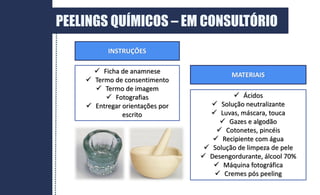 DERME
PEELINGS QUÍMICOS – EM CONSULTÓRIO
 Ficha de anamnese
 Termo de consentimento
 Termo de imagem
 Fotografias
 Entregar orientações por
escrito
 Ácidos
 Solução neutralizante
 Luvas, máscara, touca
 Gazes e algodão
 Cotonetes, pincéis
 Recipiente com água
 Solução de limpeza de pele
 Desengordurante, álcool 70%
 Máquina fotográfica
 Cremes pós peeling
MATERIAIS
INSTRUÇÕES
 