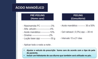 PRÉ-PEELING
(Home care)
PEELING
(Consultório)
• Ajustar o veículo da prescrição home care de acordo com o tipo de pele
do paciente.
• Incluir um hidratante de uso diurno que também será utilizado no pós.
ÁCIDO MANDÉLICO
 
