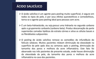  O ácido salicílico é um agente para peeling muito superficial, é seguro em
todos os tipos de pele, e por seus efeitos queratolíticos e comedolíticos,
torna-se o agente para peeling ideal para pessoas com acne.
 É um beta-hidroxiácido, ou seja,possui uma hidroxila no segundo carbono
após o grupamento carboxila (carbono beta). Produz descamação da parte
superiordas camadas lipídicas do estrato córneo e ativa as células basais e
os fibroblastos subjacentes
 O peeling de ácido salicílico remove os comedões do infundíbulo do
folículo sebáceo. Muitos pacientes relatam diminuição da oleosidade na
superfície da pele após dias ou semanas após o peeling, diminuição do
tamanho dos poros e melhora da acne inflamatória. Este fato foi
observado nos três pacientes do presente estudo, onde houve diminuição
da oleosidade da pele, do tamanho dos poros e melhora da acne
inflamatória no caso dos pacientes.
ÁCIDO SALICÍLICO
 
