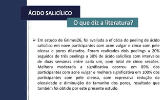 ÁCIDO SALICÍLICO
 Em estudo de Grimes26, foi avaliada a eficácia do peeling de ácido
salicílico em nove participantes com acne vulgar e cinco com pele
oleosa e poros dilatados. Foram realizados dois peelings a 20%
seguidos de três peelings a 30% de ácido salicílico com intervalos
de duas semanas entre cada um, com total de cinco sessões.
Melhora moderada a significativa ocorreu em 89% dos
participantes com acne vulgar e melhora significativa em 100% dos
participantes com pele oleosa, com expressiva redução da
oleosidade e diminuição do tamanho dos poros, resultado que
também foi obtido por este presente estudo.
ÁCIDO SALICÍLICO
 
